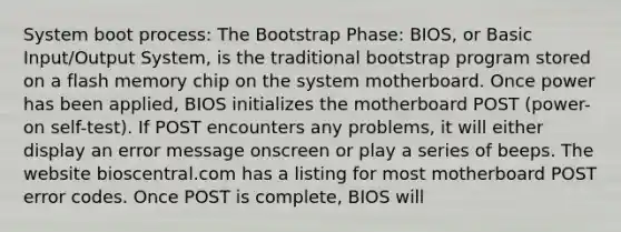 System boot process: The Bootstrap Phase: BIOS, or Basic Input/Output System, is the traditional bootstrap program stored on a flash memory chip on the system motherboard. Once power has been applied, BIOS initializes the motherboard POST (power-on self-test). If POST encounters any problems, it will either display an error message onscreen or play a series of beeps. The website bioscentral.com has a listing for most motherboard POST error codes. Once POST is complete, BIOS will