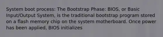 System boot process: The Bootstrap Phase: BIOS, or Basic Input/Output System, is the traditional bootstrap program stored on a flash memory chip on the system motherboard. Once power has been applied, BIOS initializes