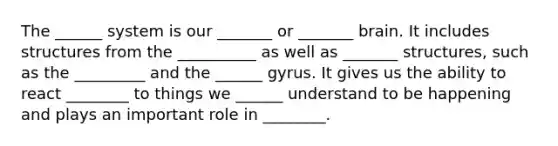 The ______ system is our _______ or _______ brain. It includes structures from the __________ as well as _______ structures, such as the _________ and the ______ gyrus. It gives us the ability to react ________ to things we ______ understand to be happening and plays an important role in ________.