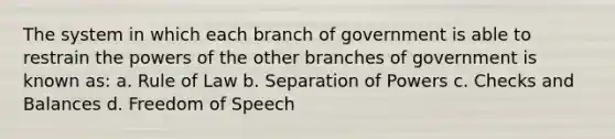 The system in which each branch of government is able to restrain the powers of the other branches of government is known as: a. Rule of Law b. Separation of Powers c. Checks and Balances d. Freedom of Speech