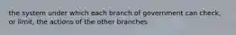 the system under which each branch of government can check, or limit, the actions of the other branches