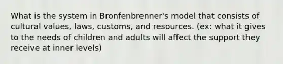 What is the system in Bronfenbrenner's model that consists of cultural values, laws, customs, and resources. (ex: what it gives to the needs of children and adults will affect the support they receive at inner levels)