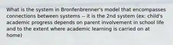 What is the system in Bronfenbrenner's model that encompasses connections between systems -- it is the 2nd system (ex: child's academic progress depends on parent involvement in school life and to the extent where academic learning is carried on at home)