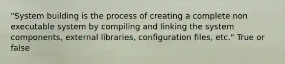 "System building is the process of creating a complete non executable system by compiling and linking the system components, external libraries, configuration files, etc." True or false