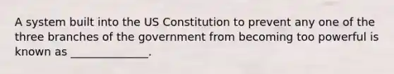 A system built into the US Constitution to prevent any one of the three branches of the government from becoming too powerful is known as ______________.