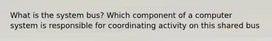 What is the system bus? Which component of a computer system is responsible for coordinating activity on this shared bus