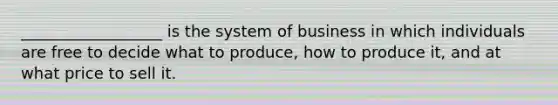 __________________ is the system of business in which individuals are free to decide what to produce, how to produce it, and at what price to sell it.