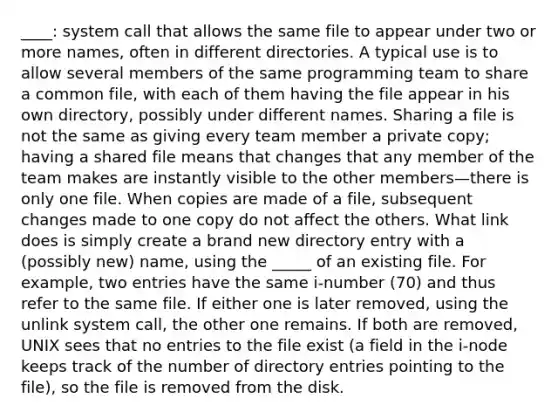 ____: system call that allows the same file to appear under two or more names, often in different directories. A typical use is to allow several members of the same programming team to share a common file, with each of them having the file appear in his own directory, possibly under different names. Sharing a file is not the same as giving every team member a private copy; having a shared file means that changes that any member of the team makes are instantly visible to the other members—there is only one file. When copies are made of a file, subsequent changes made to one copy do not affect the others. What link does is simply create a brand new directory entry with a (possibly new) name, using the _____ of an existing file. For example, two entries have the same i-number (70) and thus refer to the same file. If either one is later removed, using the unlink system call, the other one remains. If both are removed, UNIX sees that no entries to the file exist (a field in the i-node keeps track of the number of directory entries pointing to the file), so the file is removed from the disk.