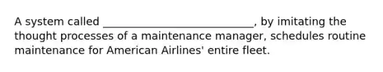 A system called ____________________________, by imitating the thought processes of a maintenance manager, schedules routine maintenance for American Airlines' entire fleet.