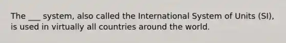 The ___ system, also called the International System of Units (SI), is used in virtually all countries around the world.