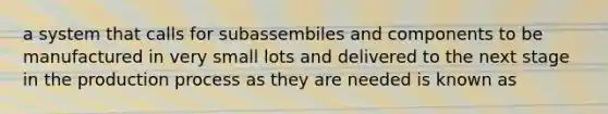 a system that calls for subassembiles and components to be manufactured in very small lots and delivered to the next stage in the production process as they are needed is known as