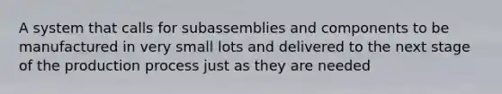 A system that calls for subassemblies and components to be manufactured in very small lots and delivered to the next stage of the production process just as they are needed