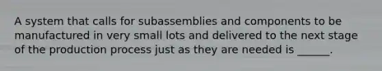 A system that calls for subassemblies and components to be manufactured in very small lots and delivered to the next stage of the production process just as they are needed is ______.