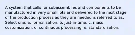 A system that calls for subassemblies and components to be manufactured in very small lots and delivered to the next stage of the production process as they are needed is referred to as: Select one: a. formalization. b. just-in-time. c. mass customization. d. continuous processing. e. standardization.