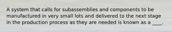 A system that calls for subassemblies and components to be manufactured in very small lots and delivered to the next stage in the production process as they are needed is known as a ____.