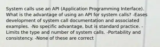 System calls use an API (Application Programming Interface). What is the advantage of using an API for system calls? -Eases development of system call documentation and associated examples. -No specific advantage, but is standard practice. -Limits the type and number of system calls. -Portability and consistency. -None of these are correct