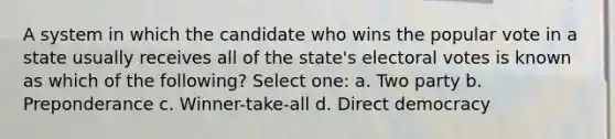 A system in which the candidate who wins the popular vote in a state usually receives all of the state's electoral votes is known as which of the following? Select one: a. Two party b. Preponderance c. Winner-take-all d. Direct democracy