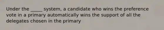 Under the _____ system, a candidate who wins the preference vote in a primary automatically wins the support of all the delegates chosen in the primary