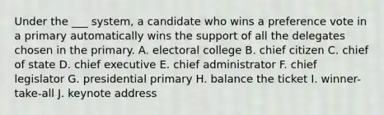 Under the ___ system, a candidate who wins a preference vote in a primary automatically wins the support of all the delegates chosen in the primary. A. electoral college B. chief citizen C. chief of state D. chief executive E. chief administrator F. chief legislator G. presidential primary H. balance the ticket I. winner-take-all J. keynote address