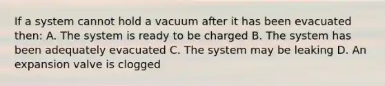 If a system cannot hold a vacuum after it has been evacuated then: A. The system is ready to be charged B. The system has been adequately evacuated C. The system may be leaking D. An expansion valve is clogged