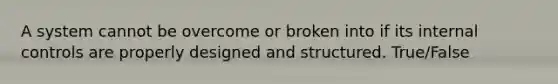 A system cannot be overcome or broken into if its internal controls are properly designed and structured. True/False