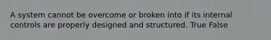 A system cannot be overcome or broken into if its internal controls are properly designed and structured. True False