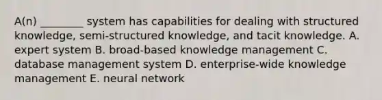 ​A(n) ________ system has capabilities for dealing with structured​ knowledge, semi-structured​ knowledge, and tacit knowledge. A. expert system B. broad-based knowledge management C. database management system D. enterprise-wide knowledge management E. neural network