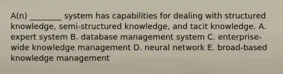 ​A(n) ________ system has capabilities for dealing with structured​ knowledge, semi-structured​ knowledge, and tacit knowledge. A. expert system B. database management system C. ​enterprise-wide knowledge management D. neural network E. ​broad-based knowledge management