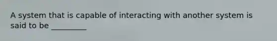 A system that is capable of interacting with another system is said to be _________