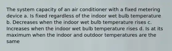 The system capacity of an air conditioner with a fixed metering device a. Is fixed regardless of the indoor wet bulb temperature b. Decreases when the indoor wet bulb temperature rises c. Increases when the indoor wet bulb temperature rises d. Is at its maximum when the indoor and outdoor temperatures are the same