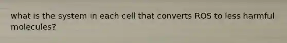 what is the system in each cell that converts ROS to less harmful molecules?