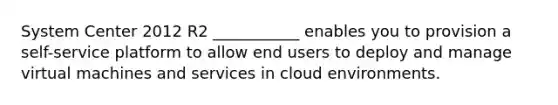 System Center 2012 R2 ___________ enables you to provision a self-service platform to allow end users to deploy and manage virtual machines and services in cloud environments.