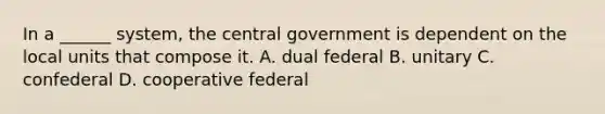 In a ______ system, the central government is dependent on the local units that compose it. A. dual federal B. unitary C. confederal D. cooperative federal