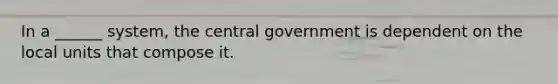 In a ______ system, the central government is dependent on the local units that compose it.