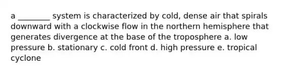 a ________ system is characterized by cold, dense air that spirals downward with a clockwise flow in the northern hemisphere that generates divergence at the base of the troposphere a. low pressure b. stationary c. cold front d. high pressure e. tropical cyclone