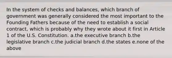 In the system of checks and balances, which branch of government was generally considered the most important to the Founding Fathers because of the need to establish a social contract, which is probably why they wrote about it first in Article 1 of the U.S. Constitution. a.the executive branch b.the legislative branch c.the judicial branch d.the states e.none of the above