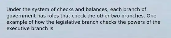 Under the system of checks and balances, each branch of government has roles that check the other two branches. One example of how the legislative branch checks the powers of the executive branch is