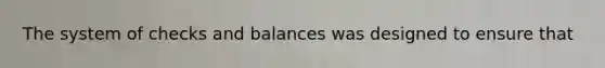 The system of checks and balances was designed to ensure that