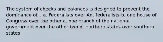 The system of checks and balances is designed to prevent the dominance of... a. Federalists over Antifederalists b. one house of Congress over the other c. one branch of the national government over the other two d. northern states over southern states