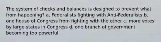 The system of checks and balances is designed to prevent what from happening? a. Federalists fighting with Anti-Federalists b. one house of Congress from fighting with the other c. more votes by large states in Congress d. one branch of government becoming too powerful