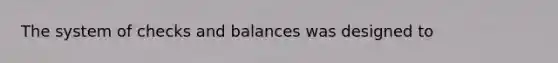 The system of checks and balances was designed to