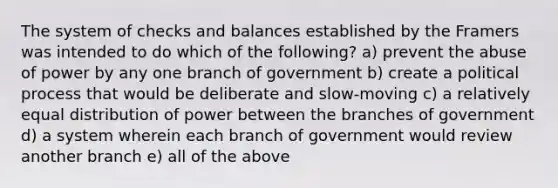 The system of checks and balances established by the Framers was intended to do which of the following? a) prevent the abuse of power by any one branch of government b) create a political process that would be deliberate and slow-moving c) a relatively equal distribution of power between the branches of government d) a system wherein each branch of government would review another branch e) all of the above