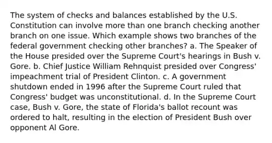 The system of checks and balances established by the U.S. Constitution can involve more than one branch checking another branch on one issue. Which example shows two branches of the federal government checking other branches? a. The Speaker of the House presided over the Supreme Court's hearings in Bush v. Gore. b. Chief Justice William Rehnquist presided over Congress' impeachment trial of President Clinton. c. A government shutdown ended in 1996 after the Supreme Court ruled that Congress' budget was unconstitutional. d. In the Supreme Court case, Bush v. Gore, the state of Florida's ballot recount was ordered to halt, resulting in the election of President Bush over opponent Al Gore.