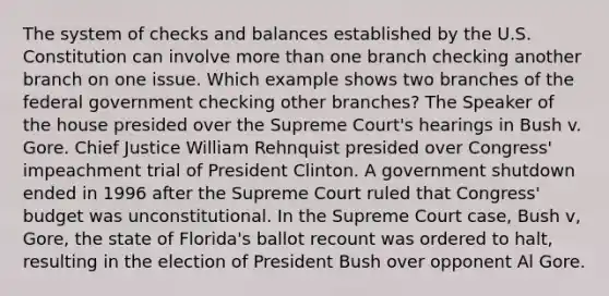 The system of checks and balances established by the U.S. Constitution can involve more than one branch checking another branch on one issue. Which example shows two branches of the federal government checking other branches? The Speaker of the house presided over the Supreme Court's hearings in Bush v. Gore. Chief Justice William Rehnquist presided over Congress' impeachment trial of President Clinton. A government shutdown ended in 1996 after the Supreme Court ruled that Congress' budget was unconstitutional. In the Supreme Court case, Bush v, Gore, the state of Florida's ballot recount was ordered to halt, resulting in the election of President Bush over opponent Al Gore.