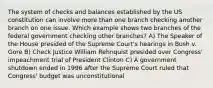 The system of checks and balances established by the US constitution can involve more than one branch checking another branch on one issue. Which example shows two branches of the federal government checking other branches? A) The Speaker of the House presided of the Supreme Court's hearings in Bush v. Gore B) Check Justice William Rehnquist presided over Congress' impeachment trial of President Clinton C) A government shutdown ended in 1996 after the Supreme Court ruled that Congress' budget was unconstitutional