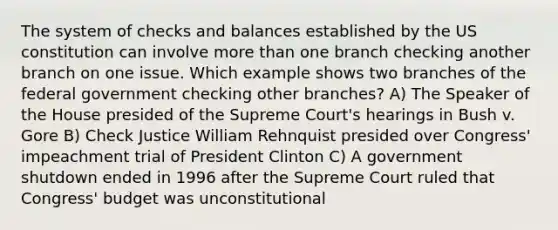 The system of checks and balances established by the US constitution can involve more than one branch checking another branch on one issue. Which example shows two branches of the federal government checking other branches? A) The Speaker of the House presided of the Supreme Court's hearings in Bush v. Gore B) Check Justice William Rehnquist presided over Congress' impeachment trial of President Clinton C) A government shutdown ended in 1996 after the Supreme Court ruled that Congress' budget was unconstitutional