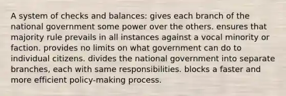 A system of checks and balances: gives each branch of the national government some power over the others. ensures that majority rule prevails in all instances against a vocal minority or faction. provides no limits on what government can do to individual citizens. divides the national government into separate branches, each with same responsibilities. blocks a faster and more efficient policy-making process.