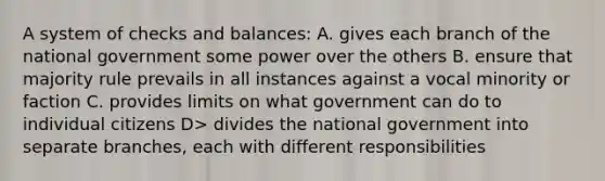 A system of checks and balances: A. gives each branch of the national government some power over the others B. ensure that majority rule prevails in all instances against a vocal minority or faction C. provides limits on what government can do to individual citizens D> divides the national government into separate branches, each with different responsibilities