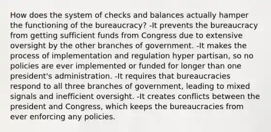 How does the system of checks and balances actually hamper the functioning of the bureaucracy? -It prevents the bureaucracy from getting sufficient funds from Congress due to extensive oversight by the other branches of government. -It makes the process of implementation and regulation hyper partisan, so no policies are ever implemented or funded for longer than one president's administration. -It requires that bureaucracies respond to all three branches of government, leading to mixed signals and inefficient oversight. -It creates conflicts between the president and Congress, which keeps the bureaucracies from ever enforcing any policies.