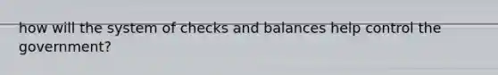 how will the system of checks and balances help control the government?